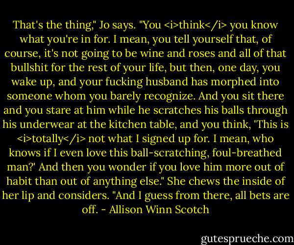 That's the thing," Jo says. "You <i>think</i> you know what you're in for. I mean, you tell yourself that, of course, it's not going to be wine and roses and all of that bullshit for the rest of your life, but then, one day, you wake up, and your fucking husband has morphed into someone whom you barely recognize. And you sit there and you stare at him while he scratches his balls through his underwear at the kitchen table, and you think, 'This is <i>totally</i> not what I signed up for. I mean, who knows if I even love this ball-scratching, foul-breathed man?' And then you wonder if you love him more out of habit than out of anything else." She chews the inside of her lip and considers. "And I guess from there, all bets are off. - Allison Winn Scotch