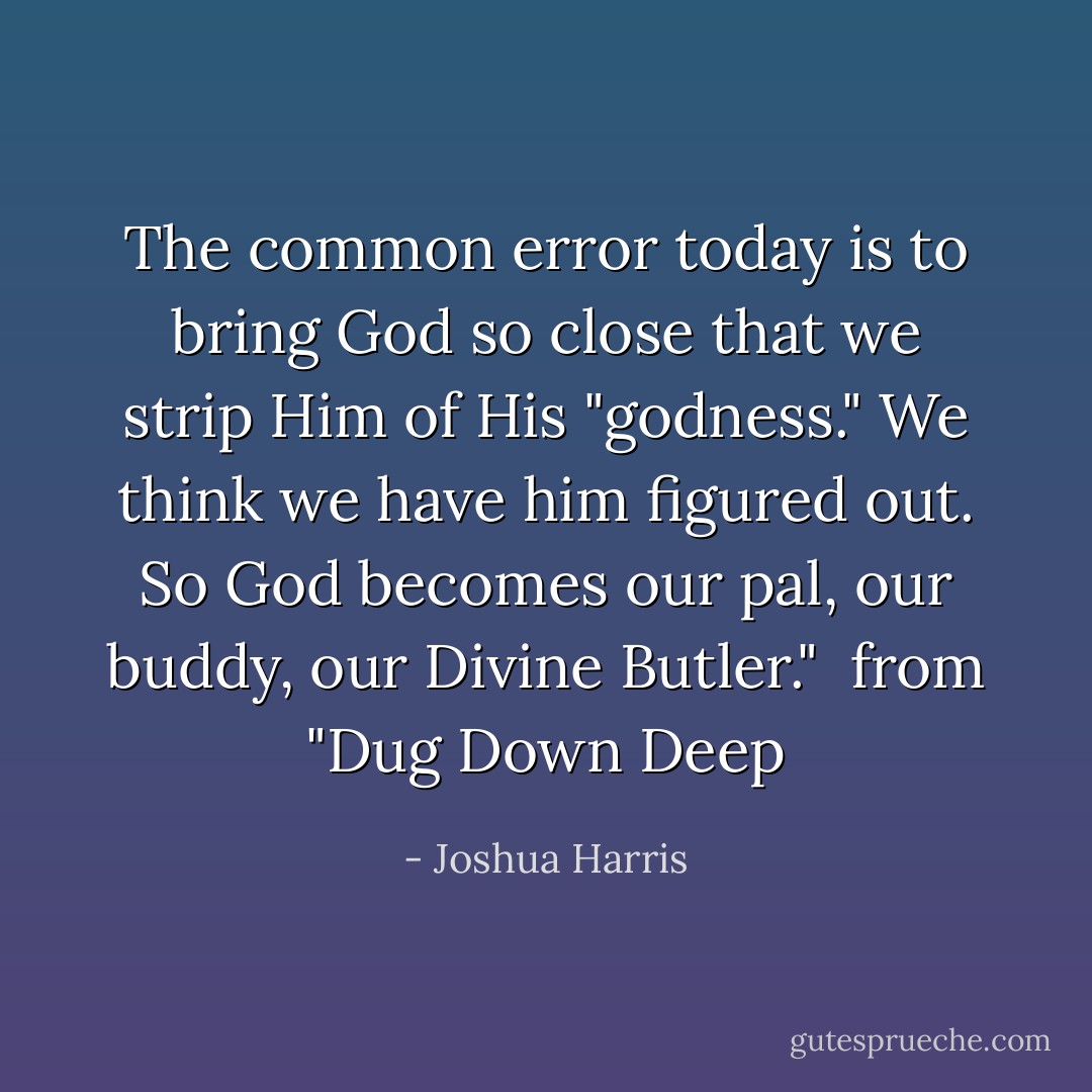 The common error today is to bring God so close that we strip Him of His "godness." We think we have him figured out. So God becomes our pal, our buddy, our Divine Butler." <br />from "Dug Down Deep - Joshua Harris