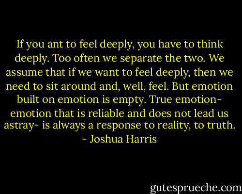 If you ant to feel deeply, you have to think deeply. Too often we separate the two. We assume that if we want to feel deeply, then we need to sit around and, well, feel. But emotion built on emotion is empty. True emotion- emotion that is reliable and does not lead us astray- is always a response to reality, to truth. - Joshua Harris