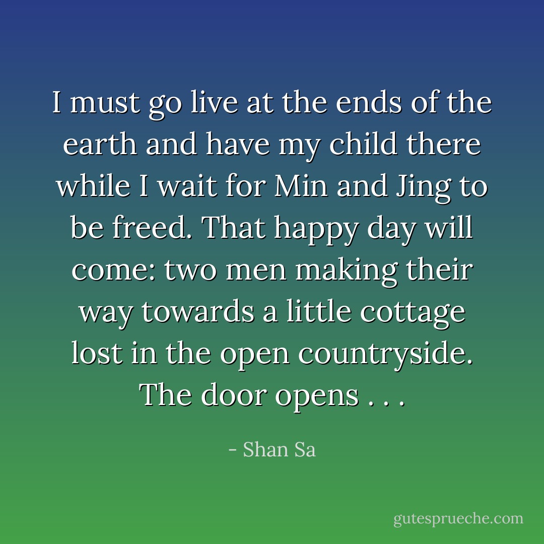 I must go live at the ends of the earth and have my child there while I wait for Min and Jing to be freed.<br />That happy day will come: two men making their way towards a little cottage lost in the open countryside.<br />The door opens . . . - Shan Sa