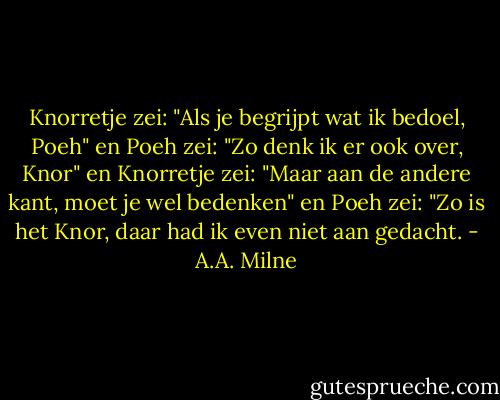 Knorretje zei: "Als je begrijpt wat ik bedoel, Poeh" en Poeh zei: "Zo denk ik er ook over, Knor" en Knorretje zei: "Maar aan de andere kant, moet je wel bedenken" en Poeh zei: "Zo is het Knor, daar had ik even niet aan gedacht. - A.A. Milne