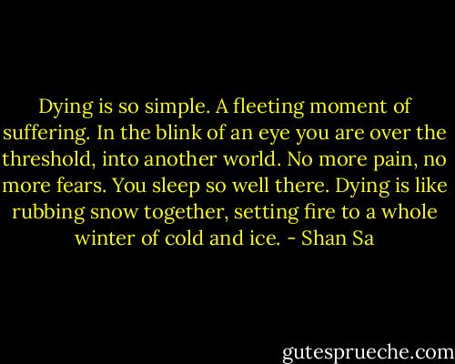 Dying is so simple. A fleeting moment of suffering. In the blink of an eye you are over the threshold, into another world. No more pain, no more fears. You sleep so well there.<br />Dying is like rubbing snow together, setting fire to a whole winter of cold and ice. - Shan Sa