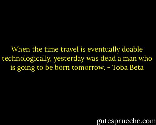 When the time travel is eventually doable technologically,<br />yesterday was dead a man who is going to be born tomorrow. - Toba Beta