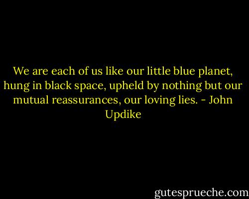 We are each of us like our little blue planet, hung in black space, upheld by nothing but our mutual reassurances, our loving lies. - John Updike
