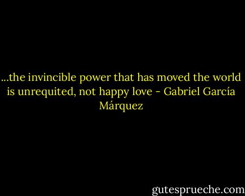 ...the invincible power that has moved the world is unrequited, not happy love - Gabriel García Márquez