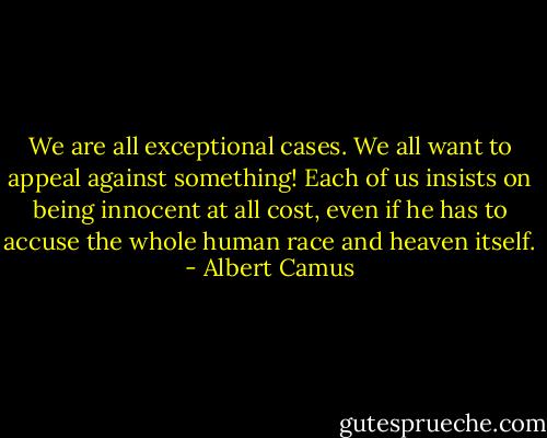 We are all exceptional cases. We all want to appeal against something! Each of us insists on being innocent at all cost, even if he has to accuse the whole human race and heaven itself. - Albert Camus