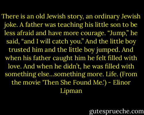 There is an old Jewish story, an ordinary Jewish joke. A father was teaching his little son to be less afraid and have more courage. “Jump,” he said, “and I will catch you.” And the little boy trusted him and the little boy jumped. And when his father caught him he felt filled with love. And when he didn’t, he was filled with something else…something more. Life. (From the movie 'Then She Found Me.') - Elinor Lipman