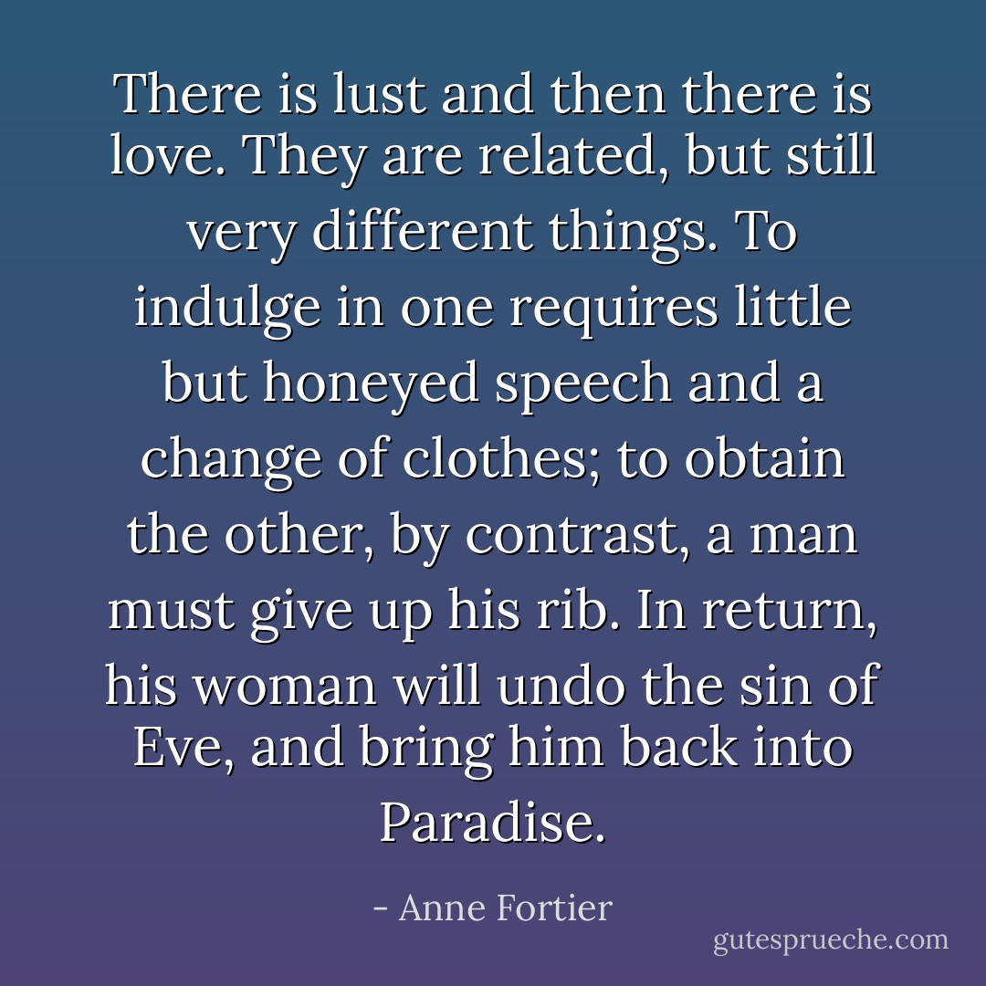 There is lust and then there is love. They are related, but still very different things. To indulge in one requires little but honeyed speech and a change of clothes; to obtain the other, by contrast, a man must give up his rib. In return, his woman will undo the sin of Eve, and bring him back into Paradise. - Anne Fortier