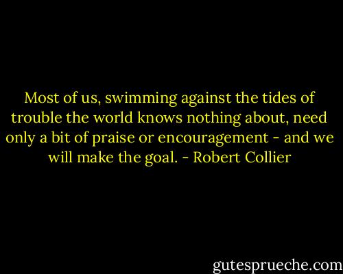 Most of us, swimming against the tides of trouble the world knows<br />nothing about, need only a bit of praise or encouragement - and we will<br />make the goal. - Robert Collier