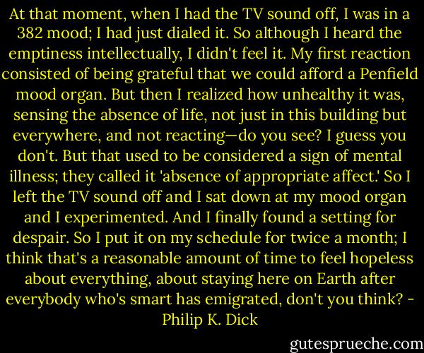 At that moment, when I had the TV sound off, I was in a 382 mood; I had just dialed it. So although I heard the emptiness intellectually, I didn't feel it. My first reaction consisted of being grateful that we could afford a Penfield mood organ. But then I realized how unhealthy it was, sensing the absence of life, not just in this building but everywhere, and not reacting—do you see? I guess you don't. But that used to be considered a sign of mental illness; they called it 'absence of appropriate affect.' So I left the TV sound off and I sat down at my mood organ and I experimented. And I finally found a setting for despair. So I put it on my schedule for twice a month; I think that's a reasonable amount of time to feel hopeless about everything, about staying here on Earth after everybody who's smart has emigrated, don't you think? - Philip K. Dick