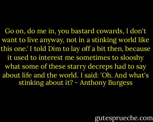 Go on, do me in, you bastard cowards, I don't want to live anyway, not in a stinking world like this one.' I told Dim to lay off a bit then, because it used to interest me sometimes to slooshy what some of these starry decreps had to say about life and the world. I said: 'Oh. And what's stinking about it? - Anthony Burgess