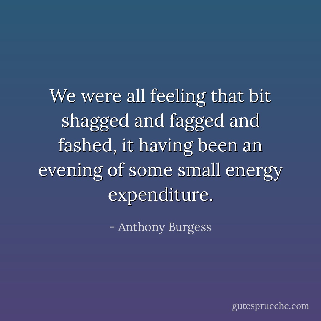 We were all feeling that bit shagged and fagged and fashed, it having been an evening of some small energy expenditure. - Anthony Burgess