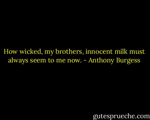 How wicked, my brothers, innocent milk must always seem to me now. - Anthony Burgess