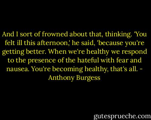And I sort of frowned about that, thinking. 'You felt ill this afternoon,' he said, 'because you're getting better. When we're healthy we respond to the presence of the hateful with fear and nausea. You're becoming healthy, that's all. - Anthony Burgess