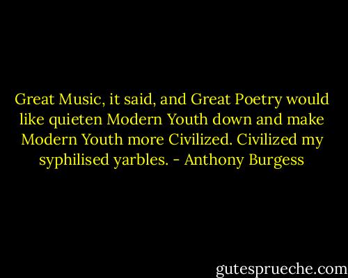 Great Music, it said, and Great Poetry would like quieten Modern Youth down and make Modern Youth more Civilized. Civilized my syphilised yarbles. - Anthony Burgess