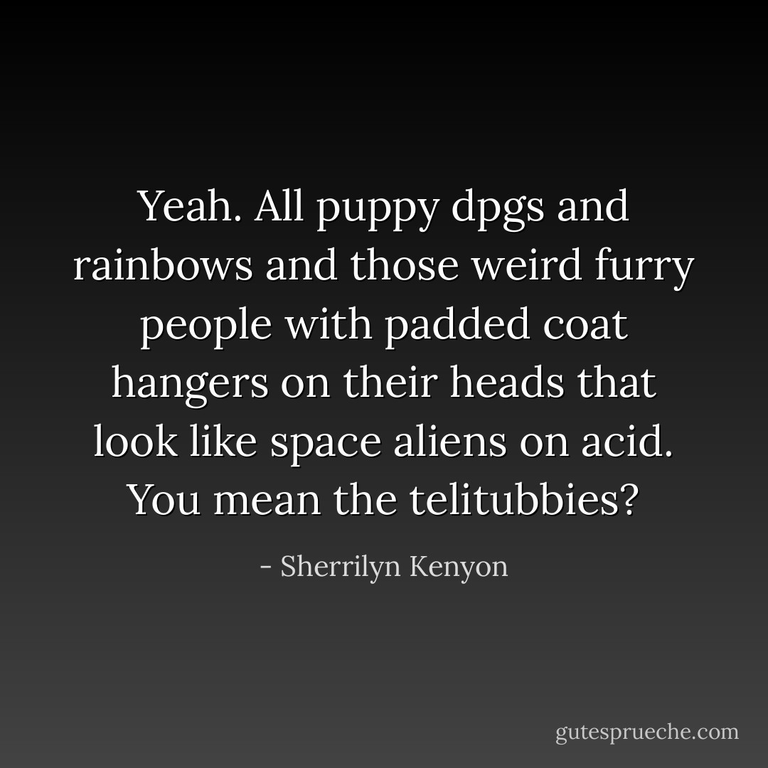 Yeah. All puppy dpgs and rainbows and those weird furry people with padded coat hangers on their heads that look like space aliens on acid.<br />You mean the telitubbies? - Sherrilyn Kenyon