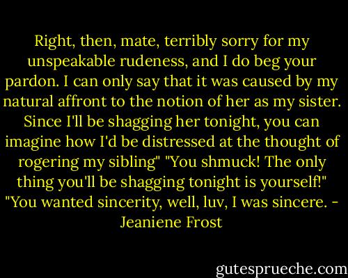 Right, then, mate, terribly sorry for my unspeakable rudeness, and I do beg your pardon. I can only say that it was caused by my natural affront to the notion of her as my sister. Since I'll be shagging her tonight, you can imagine how I'd be distressed at the thought of rogering my sibling"<br />"You shmuck! The only thing you'll be shagging tonight is yourself!"<br />"You wanted sincerity, well, luv, I was sincere. - Jeaniene Frost