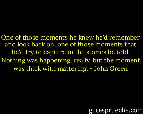 One of those moments he knew he'd remember and look back on, one of those moments that he'd try to capture in the stories he told. Nothing was happening, really, but the moment was thick with mattering. - John Green