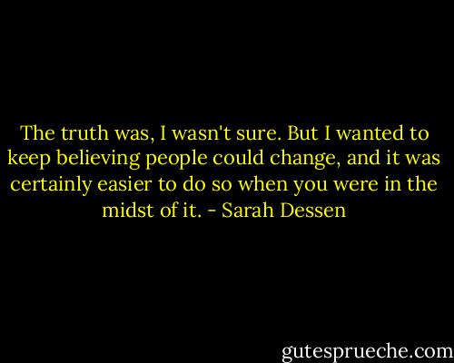 The truth was, I wasn't sure. But I wanted to keep believing people could change, and it was certainly easier to do so when you were in the midst of it. - Sarah Dessen