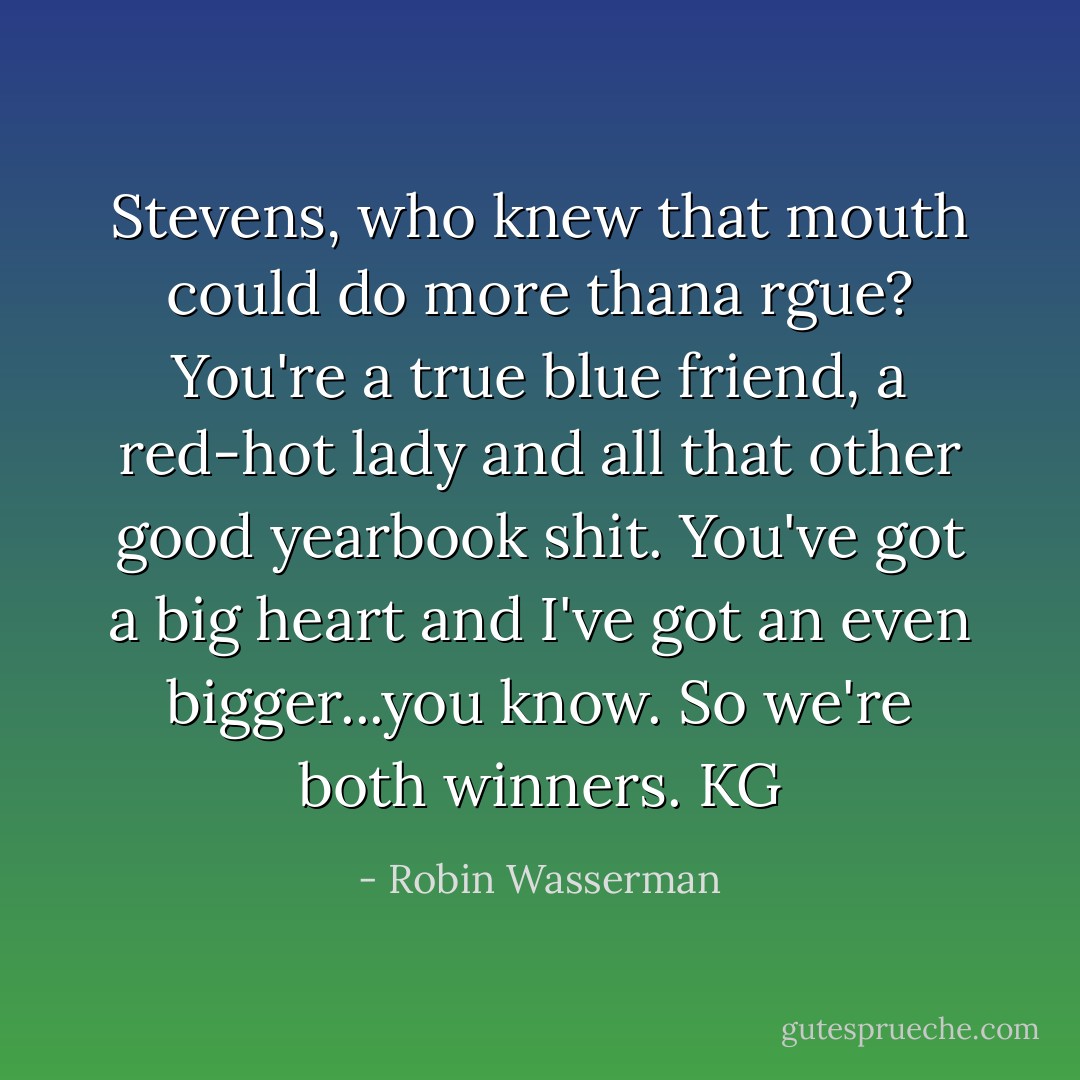 Stevens, who knew that mouth could do more thana rgue? You're a true blue friend, a red-hot lady and all that other good yearbook shit. You've got a big heart and I've got an even bigger...you know. So we're both winners. KG - Robin Wasserman