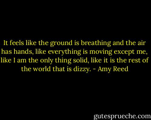 It feels like the ground is breathing and the air has hands, like everything is moving except me, like I am the only thing solid, like it is the rest of the world that is dizzy. - Amy Reed