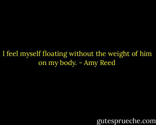 I feel myself floating without the weight of him on my body. - Amy Reed