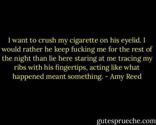 I want to crush my cigarette on his eyelid. I would rather he keep fucking me for the rest of the night than lie here staring at me tracing my ribs with his fingertips, acting like what happened meant something. - Amy Reed