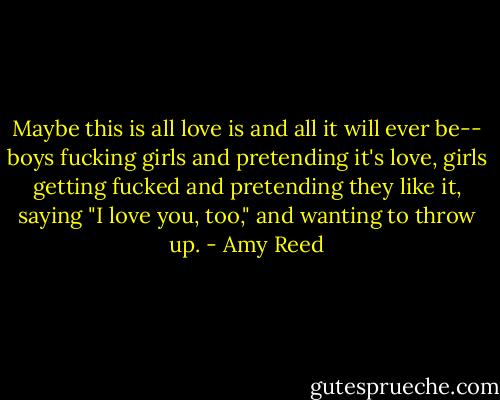 Maybe this is all love is and all it will ever be-- boys fucking girls and pretending it's love, girls getting fucked and pretending they like it, saying "I love you, too," and wanting to throw up. - Amy Reed