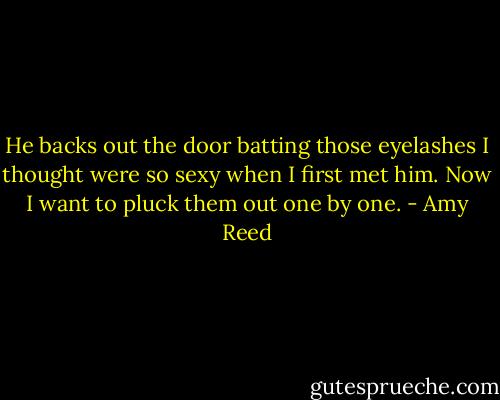 He backs out the door batting those eyelashes I thought were so sexy when I first met him. Now I want to pluck them out one by one. - Amy Reed