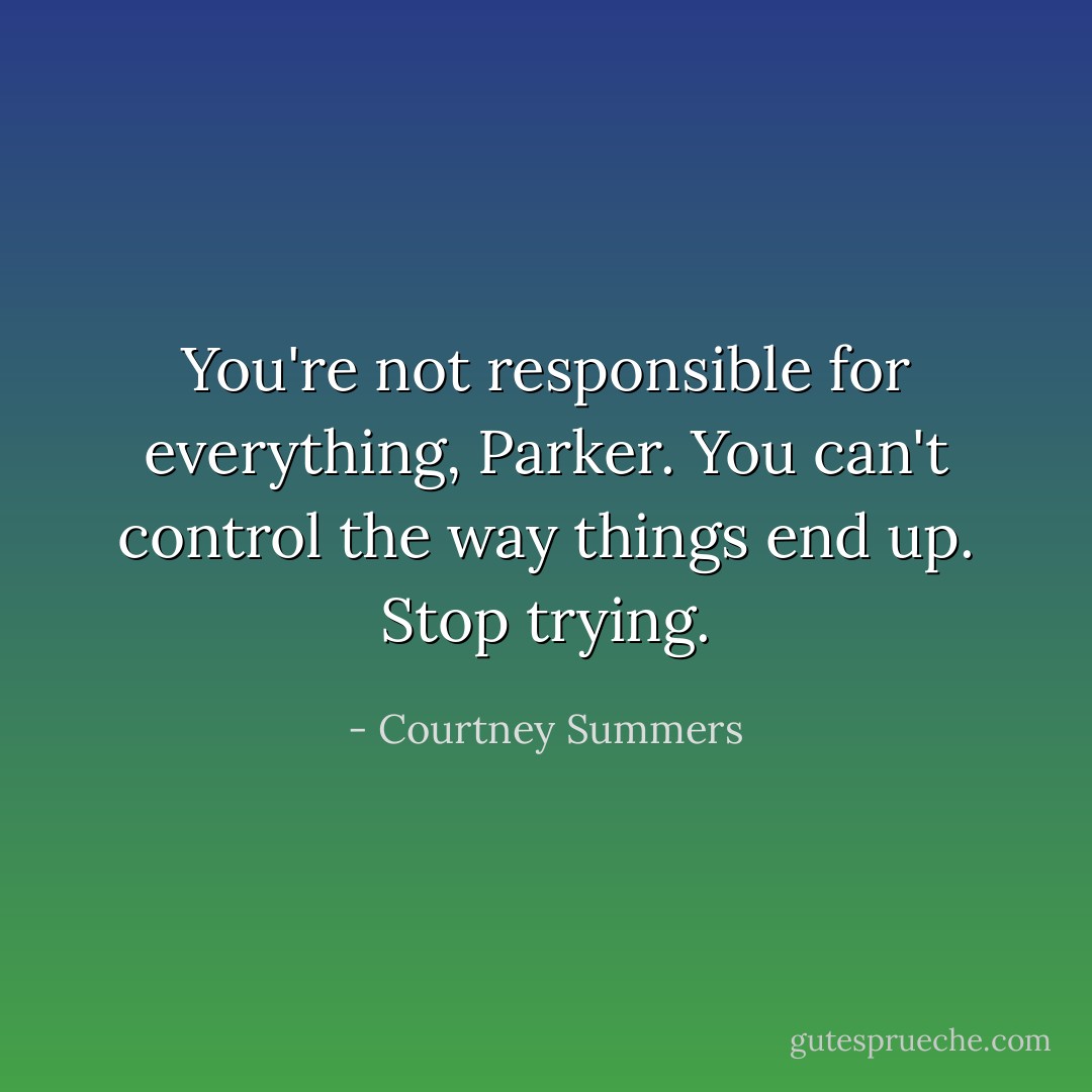 You're not responsible for everything, Parker. You can't control the way things end up. Stop trying. - Courtney Summers