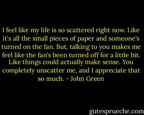 I feel like my life is so scattered right now. Like it's all the small pieces of paper and someone's turned on the fan. But, talking to you makes me feel like the fan's been turned off for a little bit. Like things could actually make sense. You completely unscatter me, and I appreciate that so much. - John Green