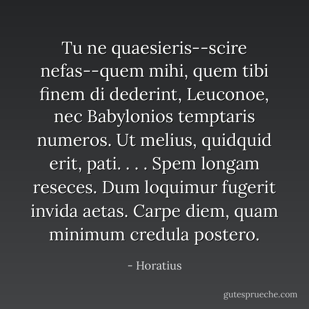 Tu ne quaesieris--scire nefas--quem mihi, quem tibi finem di dederint, Leuconoe, nec Babylonios temptaris numeros. Ut melius, quidquid erit, pati. . . . Spem longam reseces. Dum loquimur fugerit invida aetas. Carpe diem, quam minimum credula postero. - Horatius
