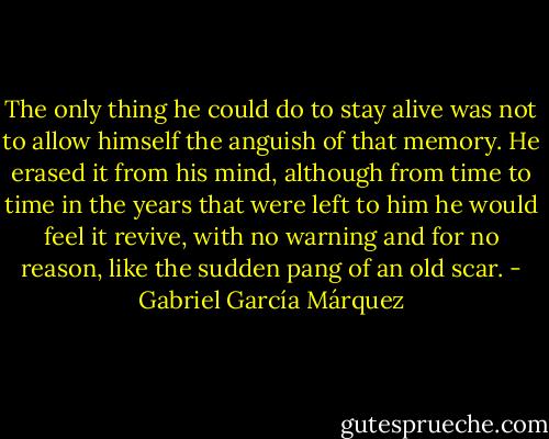 The only thing he could do to stay alive was not to allow himself the anguish of that memory. He erased it from his mind, although from time to time in the years that were left to him he would feel it revive, with no warning and for no reason, like the sudden pang of an old scar. - Gabriel García Márquez