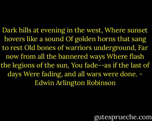 Dark hills at evening in the west,<br />Where sunset hovers like a sound<br />Of golden horns that sang to rest<br />Old bones of warriors underground,<br />Far now from all the bannered ways<br />Where flash the legions of the sun,<br />You fade--as if the last of days<br />Were fading, and all wars were done. - Edwin Arlington Robinson