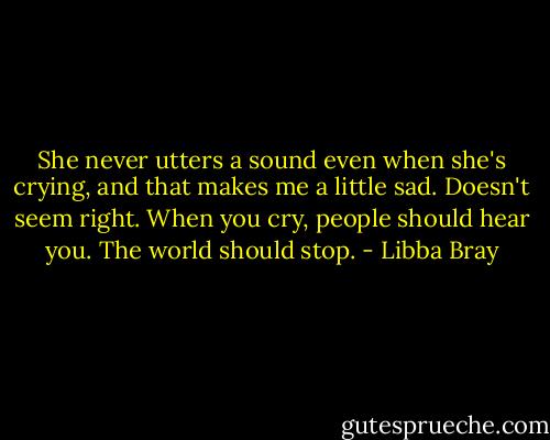 She never utters a sound even when she's crying, and that makes me a little sad. Doesn't seem right. When you cry, people should hear you. The world should stop. - Libba Bray