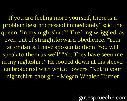 If you are feeling more yourself, there is a problem best addressed immediately," said the queen.<br />"In my nightshirt?" The king wriggled, as ever, out of straightforward obedience.<br />"Your attendants. I have spoken to them. You will speak to them as well."<br />"Ah. They have seen me in my nightshirt." He looked down at his sleeve, embroidered with white flowers. "Not in your nightshirt, though. - Megan Whalen Turner