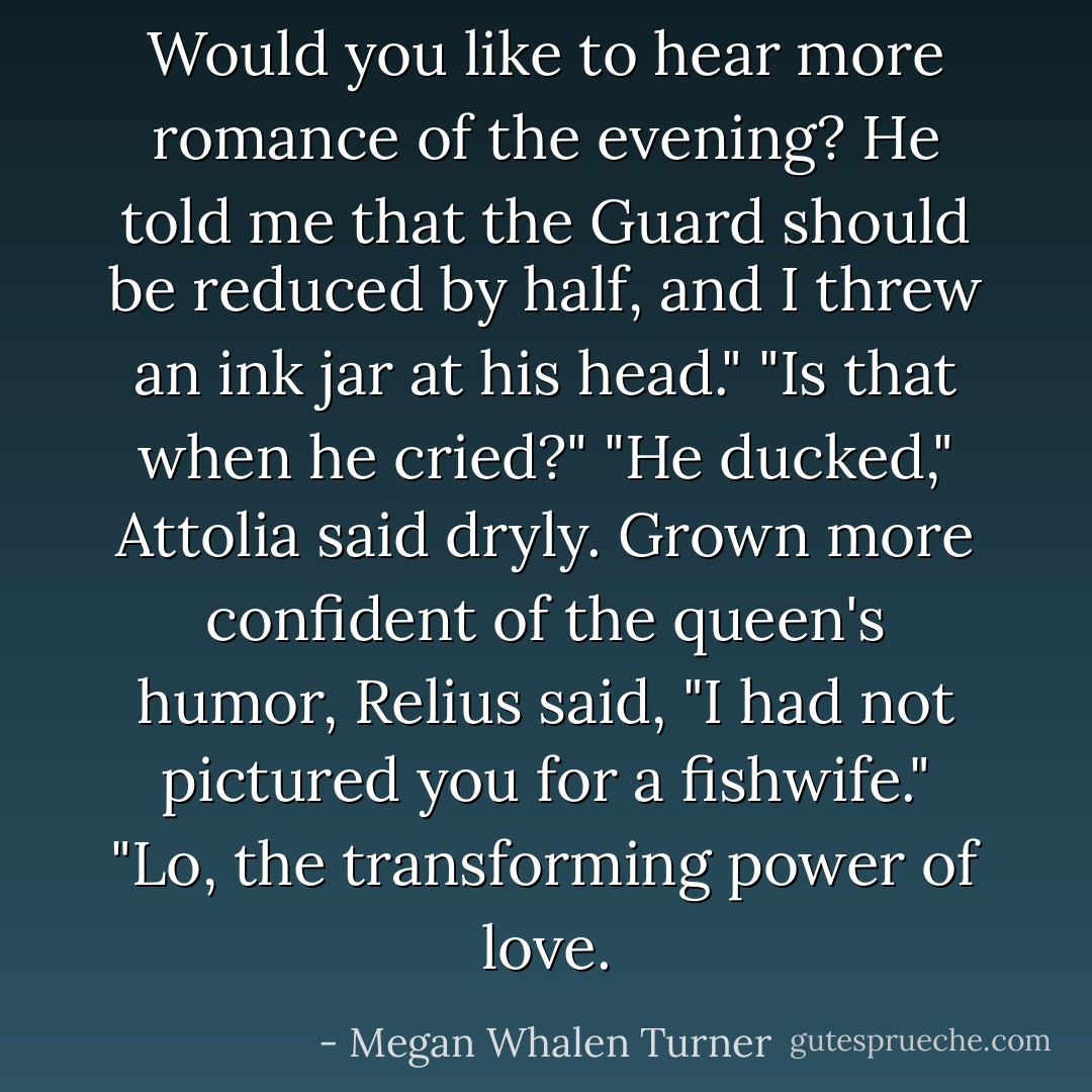 Would you like to hear more romance of the evening? He told me that the Guard should be reduced by half, and I threw an ink jar at his head."<br />"Is that when he cried?"<br />"He ducked," Attolia said dryly.<br />Grown more confident of the queen's humor, Relius said, "I had not pictured you for a fishwife."<br />"Lo, the transforming power of love. - Megan Whalen Turner