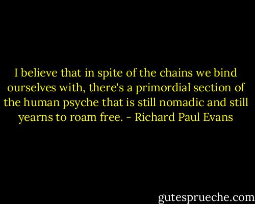 I believe that in spite of the chains we bind ourselves with, there's a primordial section of the human psyche that is still nomadic and still yearns to roam free. - Richard Paul Evans