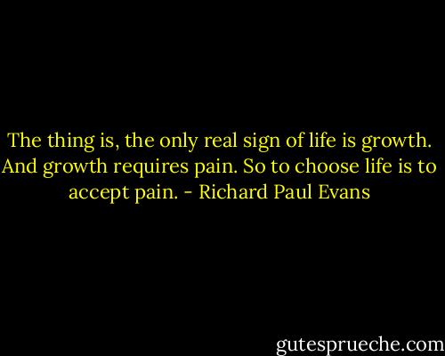 The thing is, the only real sign of life is growth. And growth requires pain. So to choose life is to accept pain. - Richard Paul Evans