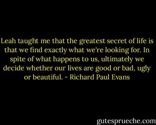 Leah taught me that the greatest secret of life is that we find exactly what we're looking for. In spite of what happens to us, ultimately we decide whether our lives are good or bad, ugly or beautiful. - Richard Paul Evans