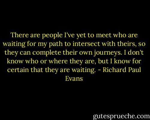 There are people I've yet to meet who are waiting for my path to intersect with theirs, so they can complete their own journeys. I don't know who or where they are, but I know for certain that they are waiting. - Richard Paul Evans