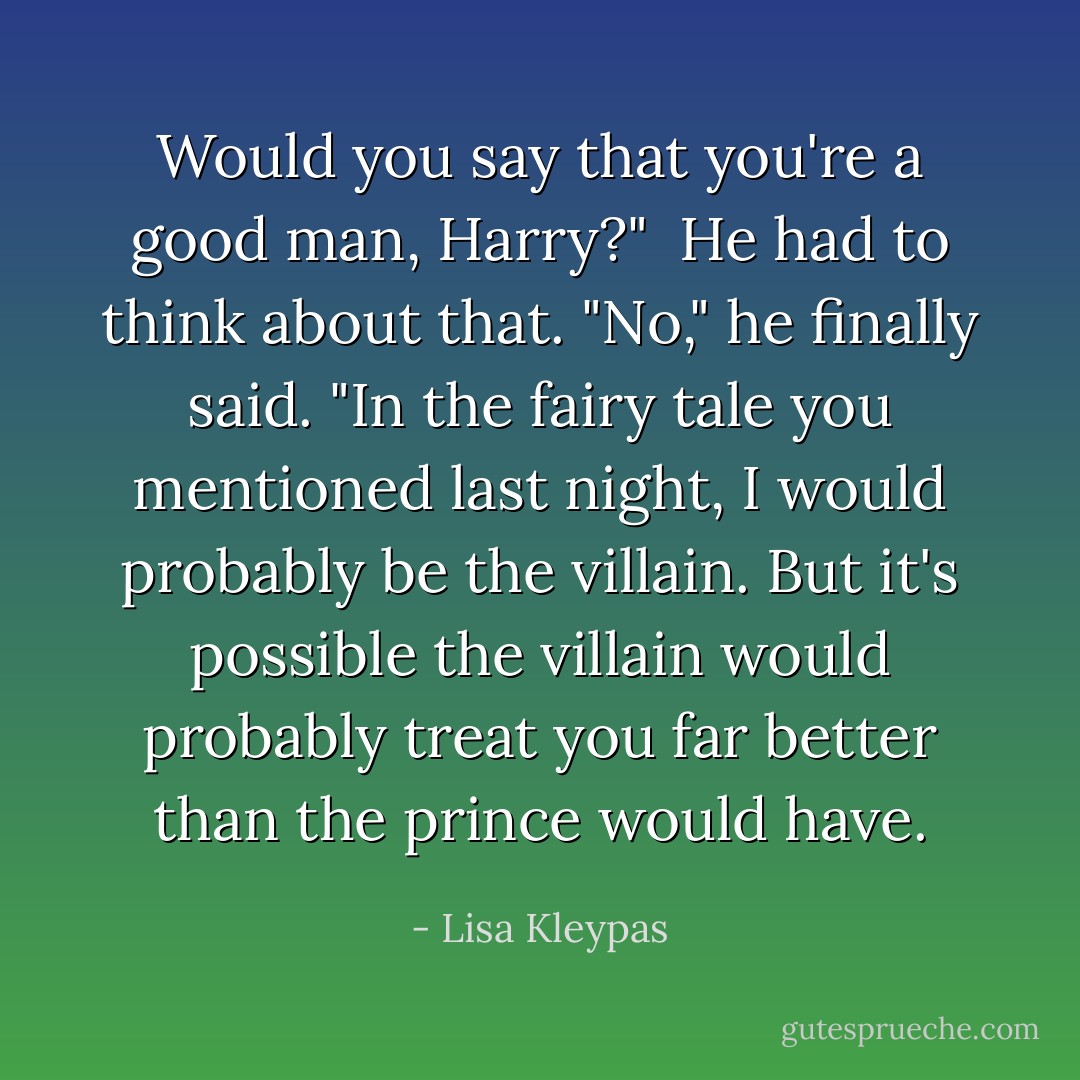 Would you say that you're a good man, Harry?"<br /><br />He had to think about that. "No," he finally said. "In the fairy tale you mentioned last night, I would probably be the villain. But it's possible the villain would probably treat you far better than the prince would have. - Lisa Kleypas