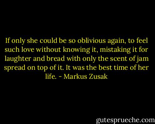 If only she could be so oblivious again, to feel such love without knowing it, mistaking it for laughter and bread with only the scent of jam spread on top of it. It was the best time of her life. - Markus Zusak
