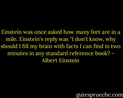 Einstein was once asked how many feet are in a mile. Einstein's reply was "I don't know, why should I fill my brain with facts I can find in two minutes in any standard reference book? - Albert Einstein