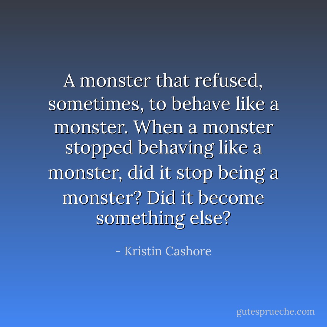 A monster that refused, sometimes, to behave like a monster. When a monster stopped behaving like a monster, did it stop being a monster? Did it become something else? - Kristin Cashore