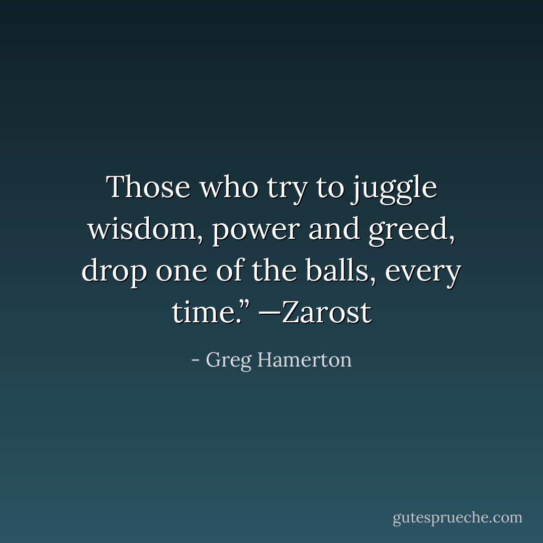 Those who try to juggle wisdom, power and greed, drop one of the balls, every time.”<br />—Zarost - Greg Hamerton