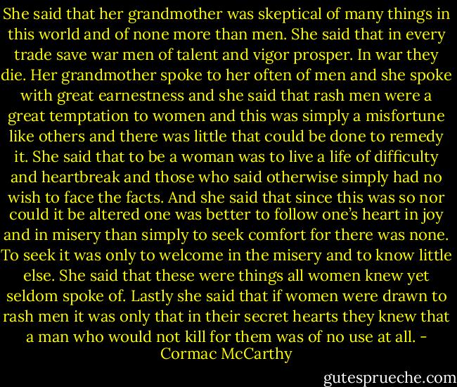 She said that her grandmother was skeptical of many things in this world and of none more than men. She said that in every trade save war men of talent and vigor prosper. In war they die. Her grandmother spoke to her often of men and she spoke with great earnestness and she said that rash men were a great temptation to women and this was simply a misfortune like others and there was little that could be done to remedy it. She said that to be a woman was to live a life of difficulty and heartbreak and those who said otherwise simply had no wish to face the facts. And she said that since this was so nor could it be altered one was better to follow one’s heart in joy and in misery than simply to seek comfort for there was none. To seek it was only to welcome in the misery and to know little else. She said that these were things all women knew yet seldom spoke of. Lastly she said that if women were drawn to rash men it was only that in their secret hearts they knew that a man who would not kill for them was of no use at all. - Cormac McCarthy