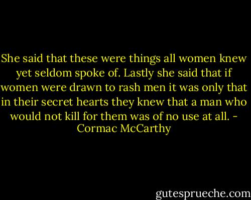 She said that these were things all women knew yet seldom spoke of. Lastly she said that if women were drawn to rash men it was only that in their secret hearts they knew that a man who would not kill for them was of no use at all. - Cormac McCarthy