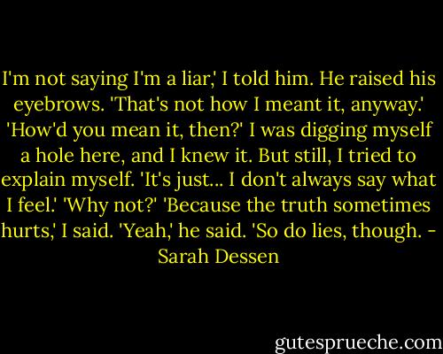 I'm not saying I'm a liar,' I told him. He raised his eyebrows. 'That's not how I meant it, anyway.'<br />'How'd you mean it, then?'<br />I was digging myself a hole here, and I knew it. But still, I tried to explain myself. 'It's just... I don't always say what I feel.'<br />'Why not?'<br />'Because the truth sometimes hurts,' I said.<br />'Yeah,' he said. 'So do lies, though. - Sarah Dessen