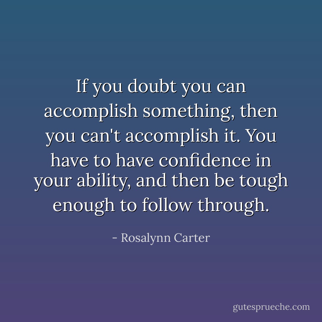 If you doubt you can accomplish something, then you can't accomplish it. You have to have confidence in your ability, and then be tough enough to follow through. - Rosalynn Carter